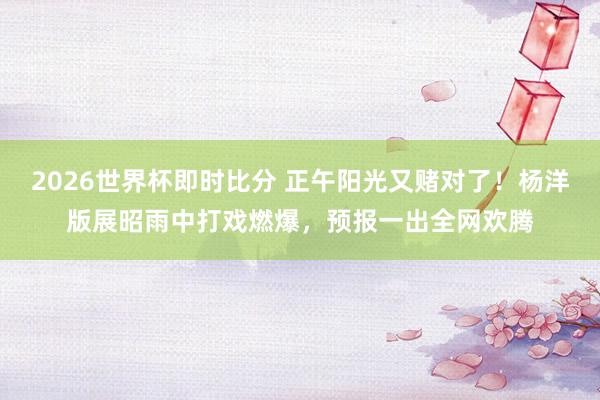 2026世界杯即时比分 正午阳光又赌对了!杨洋版展昭雨中打戏燃爆,预报一出全网欢腾