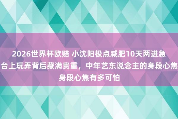 2026世界杯欧赔 小沈阳极点减肥10天两进急诊！老婆台上玩弄背后藏满贵重，中年艺东说念主的身段心焦有多可怕