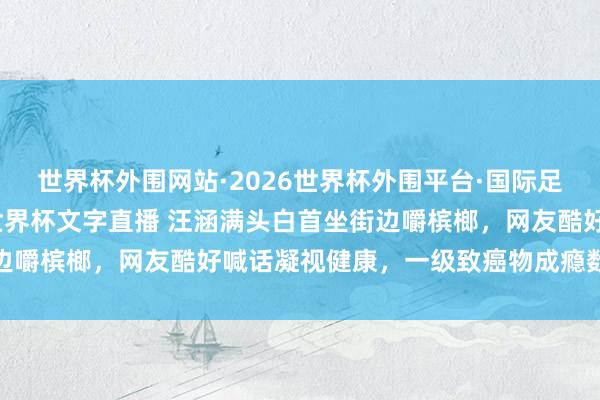 世界杯外围网站·2026世界杯外围平台·国际足联世界杯外围,2026世界杯文字直播 汪涵满头白首坐街边嚼槟榔,网友酷好喊话凝视健康,一级致癌物成瘾数十年难戒