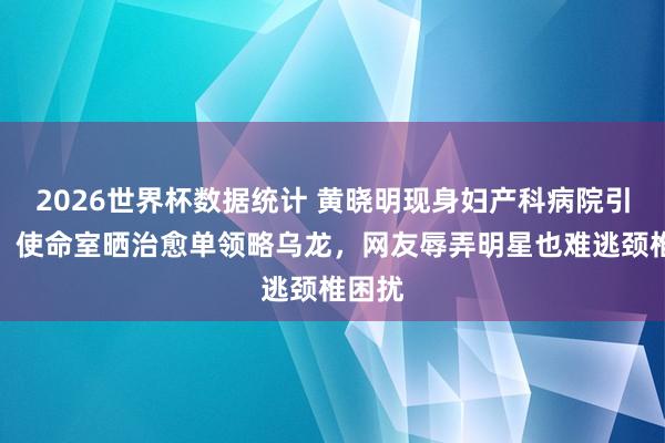 2026世界杯数据统计 黄晓明现身妇产科病院引热议,使命室晒治愈单领略乌龙,网友辱弄明星也难逃颈椎困扰