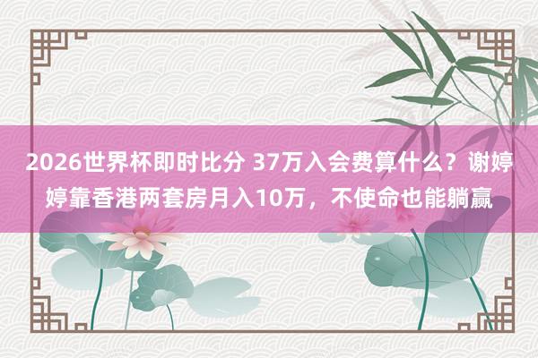 2026世界杯即时比分 37万入会费算什么？谢婷婷靠香港两套房月入10万，不使命也能躺赢