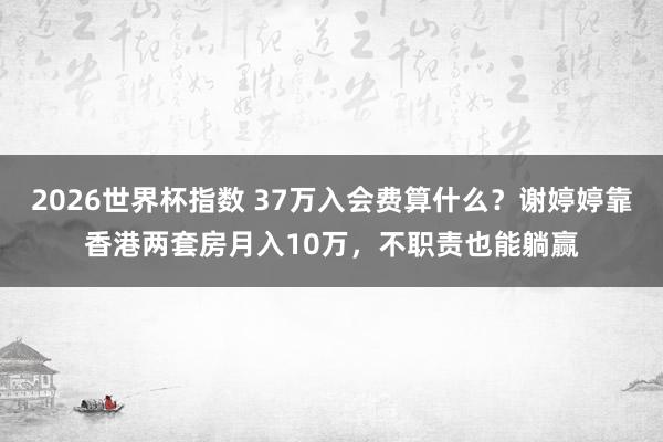 2026世界杯指数 37万入会费算什么？谢婷婷靠香港两套房月入10万，不职责也能躺赢