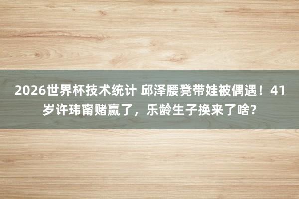 2026世界杯技术统计 邱泽腰凳带娃被偶遇!41岁许玮甯赌赢了,乐龄生子换来了啥?