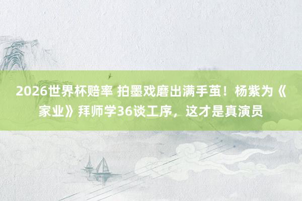2026世界杯赔率 拍墨戏磨出满手茧!杨紫为《家业》拜师学36谈工序,这才是真演员