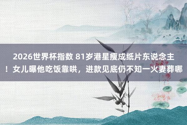 2026世界杯指数 81岁港星瘦成纸片东说念主!女儿曝他吃饭靠哄,进款见底仍不知一火妻葬哪