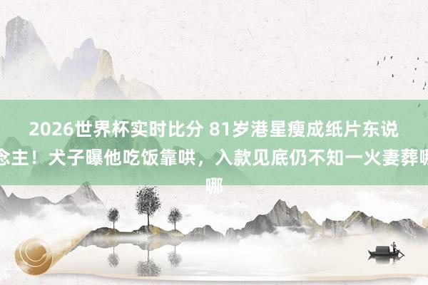2026世界杯实时比分 81岁港星瘦成纸片东说念主！犬子曝他吃饭靠哄，入款见底仍不知一火妻葬哪