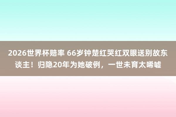 2026世界杯赔率 66岁钟楚红哭红双眼送别故东谈主！归隐20年为她破例，一世未育太唏嘘