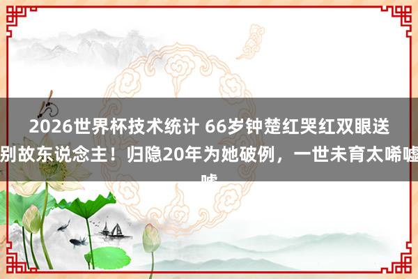 2026世界杯技术统计 66岁钟楚红哭红双眼送别故东说念主！归隐20年为她破例，一世未育太唏嘘