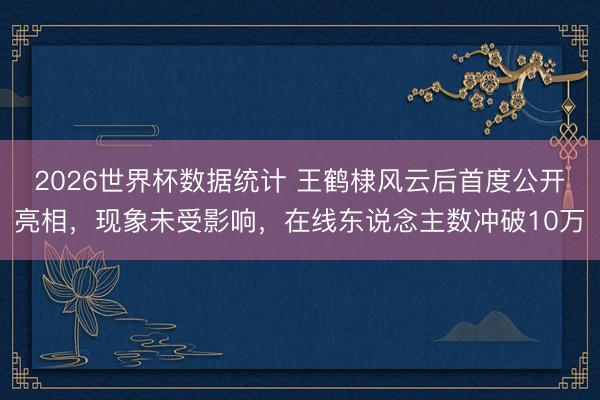 2026世界杯数据统计 王鹤棣风云后首度公开亮相,现象未受影响,在线东说念主数冲破10万