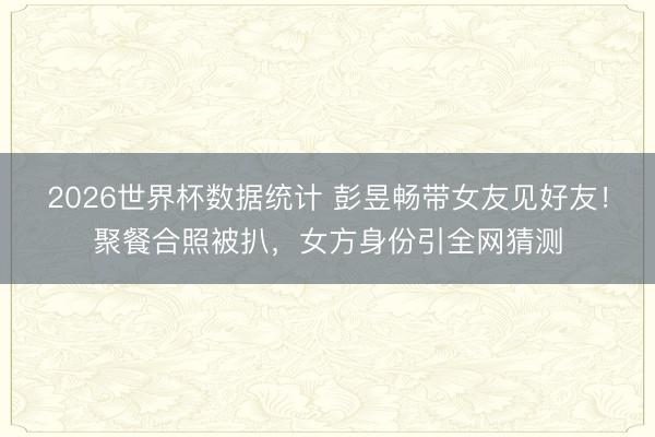2026世界杯数据统计 彭昱畅带女友见好友!聚餐合照被扒,女方身份引全网猜测