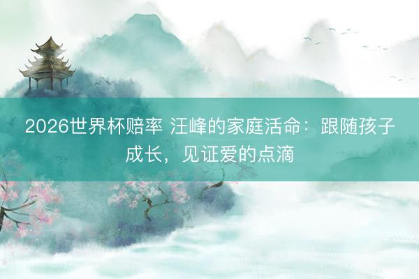 2026世界杯赔率 汪峰的家庭活命：跟随孩子成长，见证爱的点滴