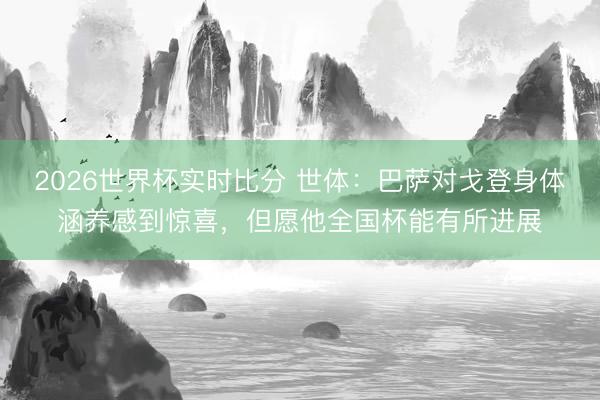 2026世界杯实时比分 世体：巴萨对戈登身体涵养感到惊喜，但愿他全国杯能有所进展