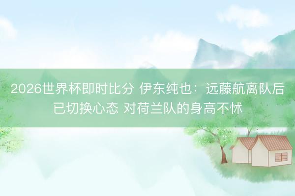 2026世界杯即时比分 伊东纯也：远藤航离队后已切换心态 对荷兰队的身高不怵