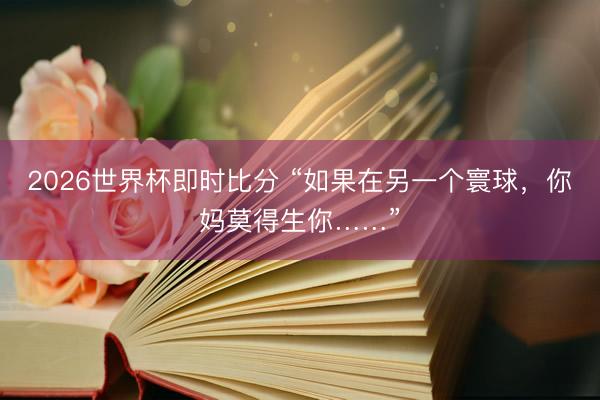 2026世界杯即时比分 “如果在另一个寰球，你妈莫得生你……”