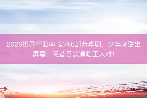 2026世界杯赔率 安利6部芳华剧，少年感溢出屏幕，稳昔日龄演啥王人对！