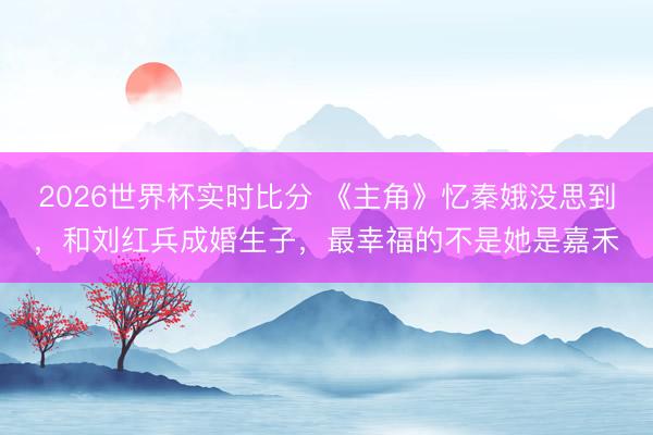 2026世界杯实时比分 《主角》忆秦娥没思到，和刘红兵成婚生子，最幸福的不是她是嘉禾