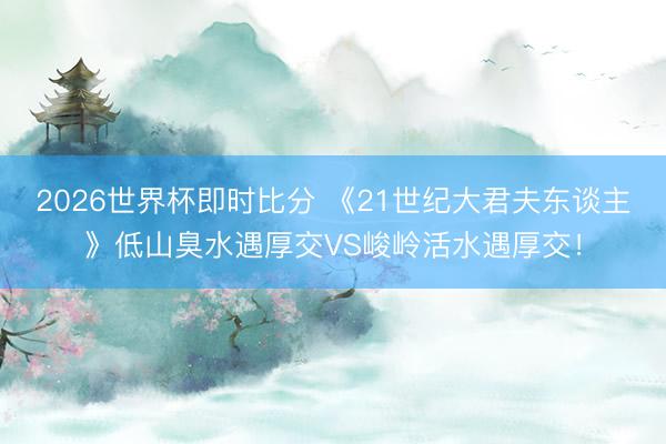 2026世界杯即时比分 《21世纪大君夫东谈主》低山臭水遇厚交VS峻岭活水遇厚交!