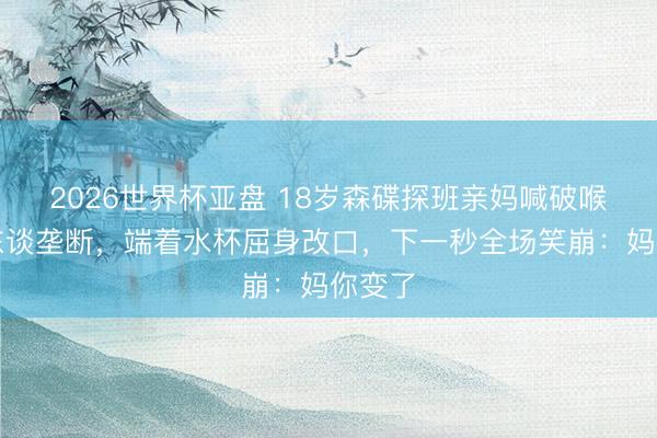2026世界杯亚盘 18岁森碟探班亲妈喊破喉咙没东谈垄断，端着水杯屈身改口，下一秒全场笑崩：妈你变了