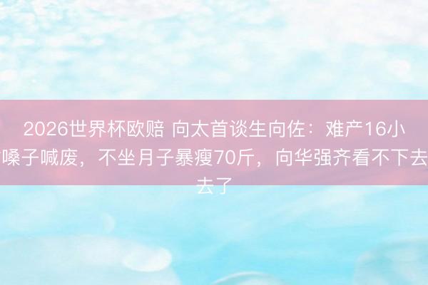 2026世界杯欧赔 向太首谈生向佐：难产16小时嗓子喊废，不坐月子暴瘦70斤，向华强齐看不下去了