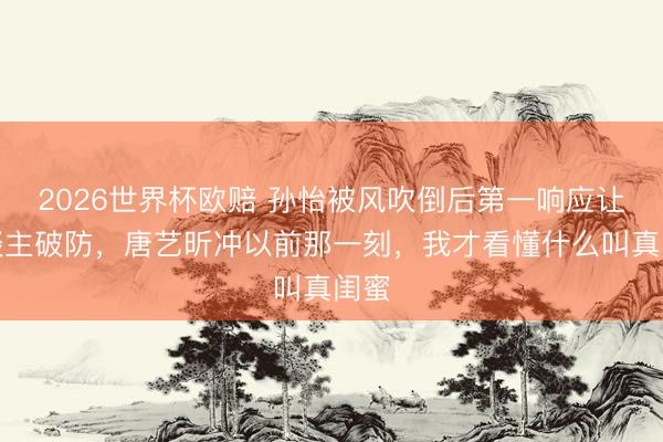 2026世界杯欧赔 孙怡被风吹倒后第一响应让东谈主破防,唐艺昕冲以前那一刻,我才看懂什么叫真闺蜜