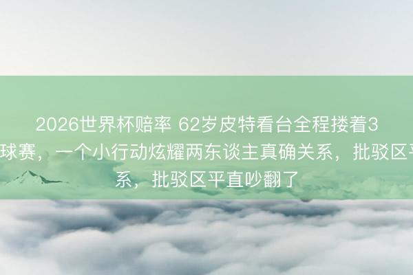 2026世界杯赔率 62岁皮特看台全程搂着33岁女友看球赛，一个小行动炫耀两东谈主真确关系，批驳区平直吵翻了