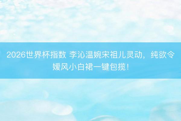 2026世界杯指数 李沁温婉宋祖儿灵动,纯欲令嫒风小白裙一键包揽!