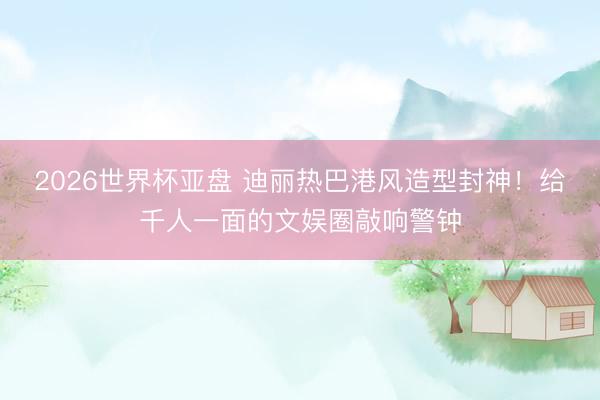 2026世界杯亚盘 迪丽热巴港风造型封神！给千人一面的文娱圈敲响警钟