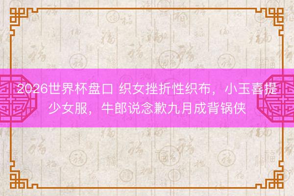 2026世界杯盘口 织女挫折性织布，小玉喜提少女服，牛郎说念歉九月成背锅侠