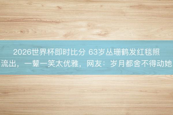2026世界杯即时比分 63岁丛珊鹤发红毯照流出，一颦一笑太优雅，网友：岁月都舍不得动她