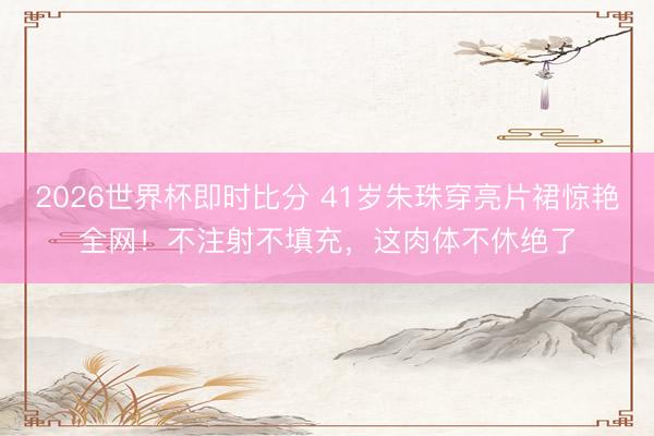 2026世界杯即时比分 41岁朱珠穿亮片裙惊艳全网！不注射不填充，这肉体不休绝了