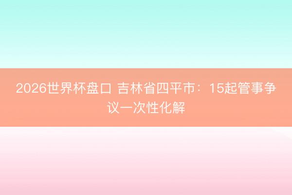 2026世界杯盘口 吉林省四平市：15起管事争议一次性化解