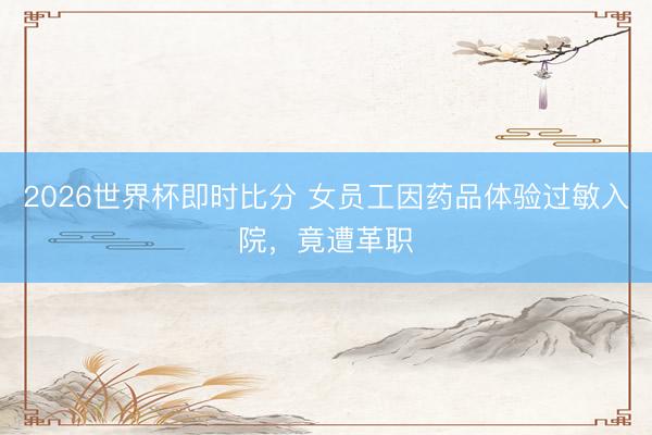 2026世界杯即时比分 女员工因药品体验过敏入院，竟遭革职