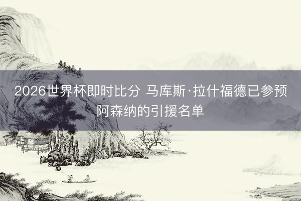 2026世界杯即时比分 马库斯·拉什福德已参预阿森纳的引援名单