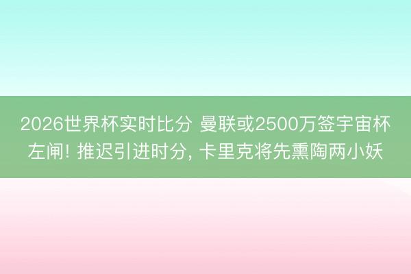 2026世界杯实时比分 曼联或2500万签宇宙杯左闸! 推迟引进时分, 卡里克将先熏陶两小妖
