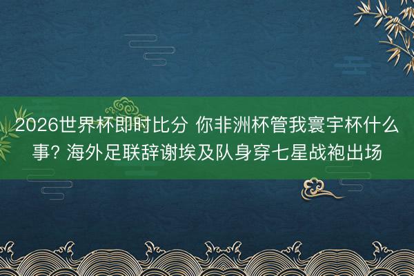 2026世界杯即时比分 你非洲杯管我寰宇杯什么事? 海外足联辞谢埃及队身穿七星战袍出场