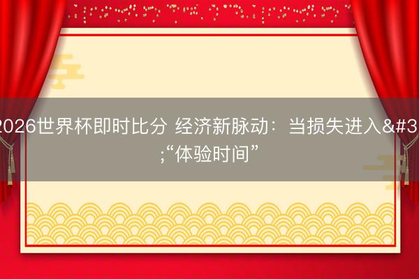 2026世界杯即时比分 经济新脉动：当损失进入 “体验时间”