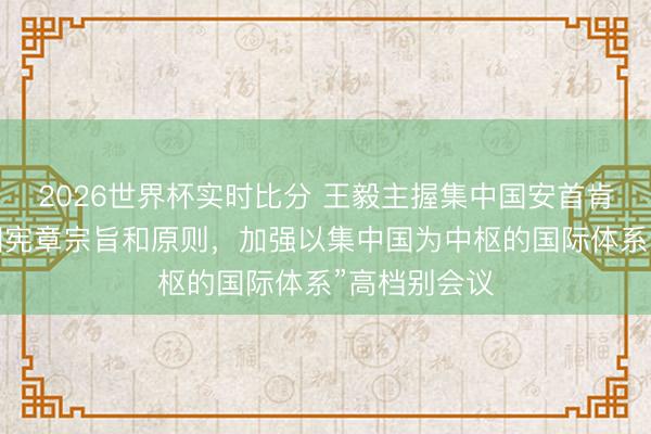 2026世界杯实时比分 王毅主握集中国安首肯“惊叹集中国宪章宗旨和原则，加强以集中国为中枢的国际体系”高档别会议