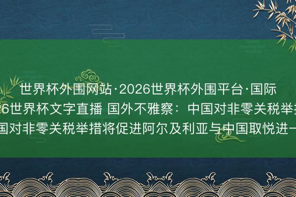 世界杯外围网站·2026世界杯外围平台·国际足联世界杯外围，2026世界杯文字直播 国外不雅察：中国对非零关税举措将促进阿尔及利亚与中国取悦进一步走深走实