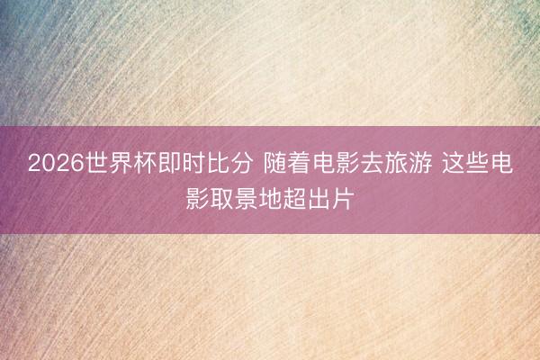 2026世界杯即时比分 随着电影去旅游 这些电影取景地超出片