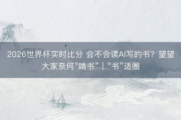2026世界杯实时比分 会不会读AI写的书?望望大家奈何“啃书”|“书”适圈