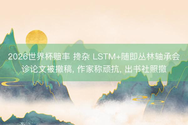 2026世界杯赔率 搀杂 LSTM+随即丛林轴承会诊论文被撤稿， 作家称顽抗， 出书社照撤