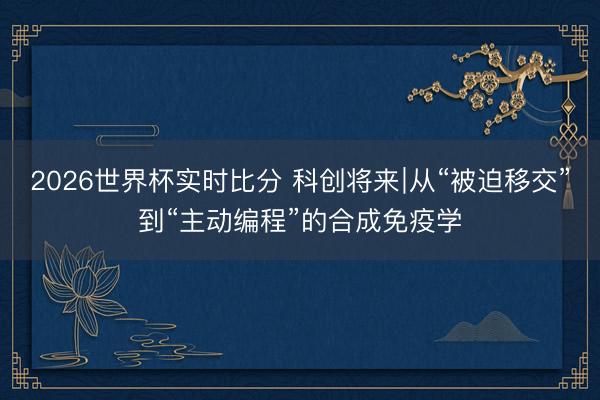 2026世界杯实时比分 科创将来∣从“被迫移交”到“主动编程”的合成免疫学