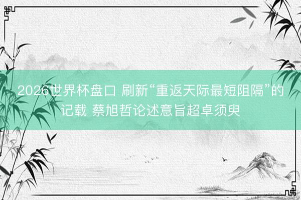 2026世界杯盘口 刷新“重返天际最短阻隔”的记载 蔡旭哲论述意旨超卓须臾