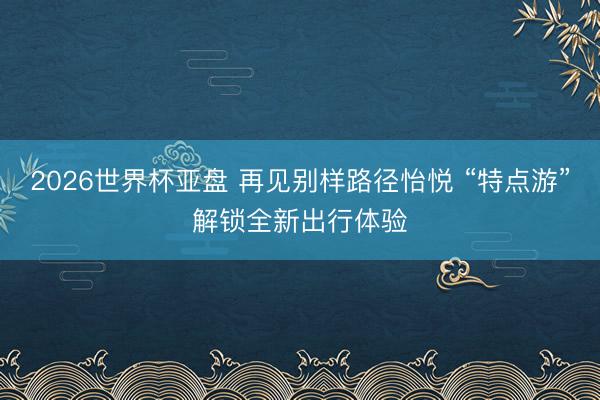 2026世界杯亚盘 再见别样路径怡悦 “特点游”解锁全新出行体验