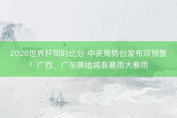 2026世界杯即时比分 中央局势台发布双预警！广西、广东等地将有暴雨大暴雨