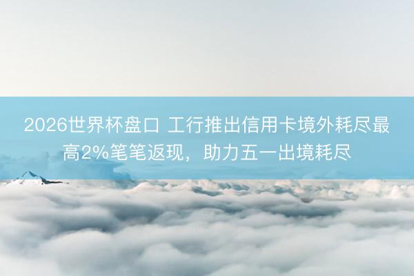 2026世界杯盘口 工行推出信用卡境外耗尽最高2%笔笔返现，助力五一出境耗尽