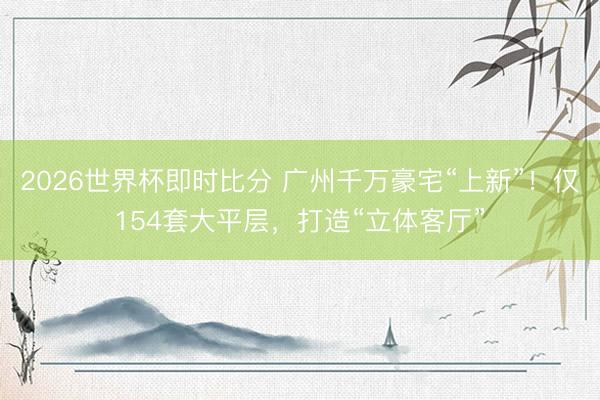 2026世界杯即时比分 广州千万豪宅“上新”!仅154套大平层,打造“立体客厅”
