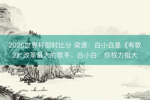 2026世界杯即时比分 梁源：白小白是《有歌2》改革最大的歌手；白小白：你权力挺大