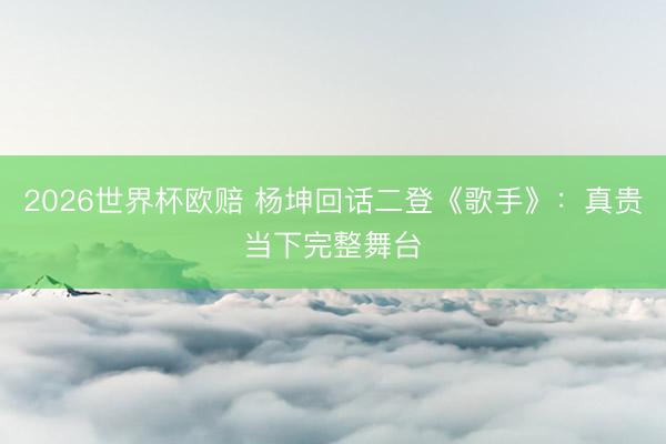 2026世界杯欧赔 杨坤回话二登《歌手》：真贵当下完整舞台
