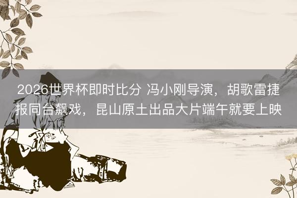 2026世界杯即时比分 冯小刚导演,胡歌雷捷报同台飙戏,昆山原土出品大片端午就要上映